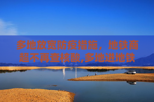 多地放宽防疫措施，地铁商超不再查核酸,多地进地铁商超不再查核酸
