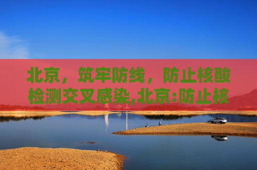 北京，筑牢防线，防止核酸检测交叉感染,北京:防止核酸检测交叉感染
