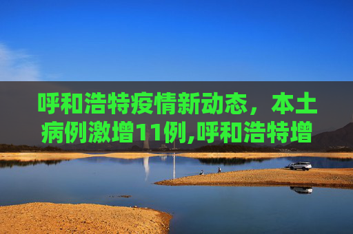 呼和浩特疫情新动态，本土病例激增11例,呼和浩特增11例本土
