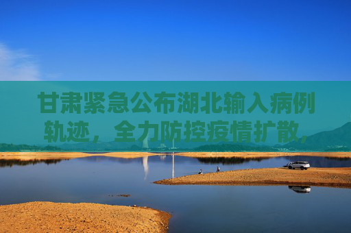 甘肃紧急公布湖北输入病例轨迹，全力防控疫情扩散,甘肃公布湖北输入病例轨迹