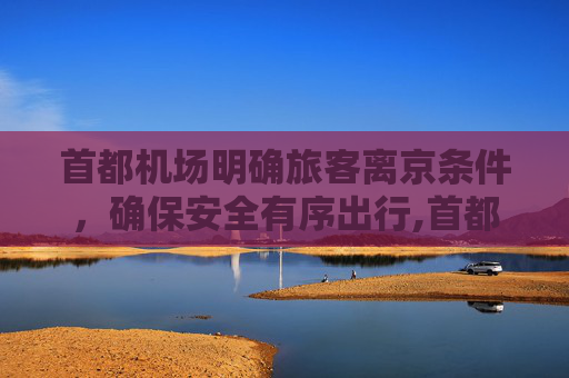 首都机场明确旅客离京条件，确保安全有序出行,首都机场公布两项旅客离京条件