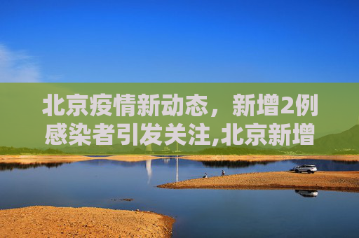 北京疫情新动态，新增2例感染者引发关注,北京新增2例感染者