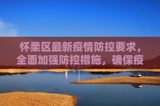 怀柔区最新疫情防控要求，全面加强防控措施，确保疫情报告及时准确,怀柔最新疫情防控要求:怀柔疫情报告