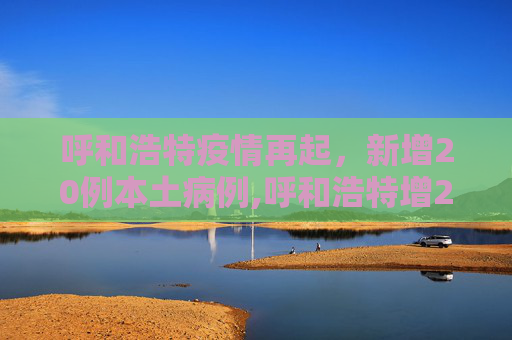 呼和浩特疫情再起，新增20例本土病例,呼和浩特增20例本土