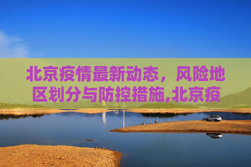 北京疫情最新动态，风险地区划分与防控措施,北京疫情最新情况风险地区