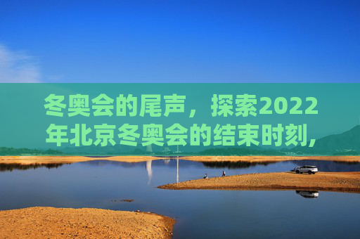 冬奥会的尾声，探索2022年北京冬奥会的结束时刻,冬奥会什么时候结束