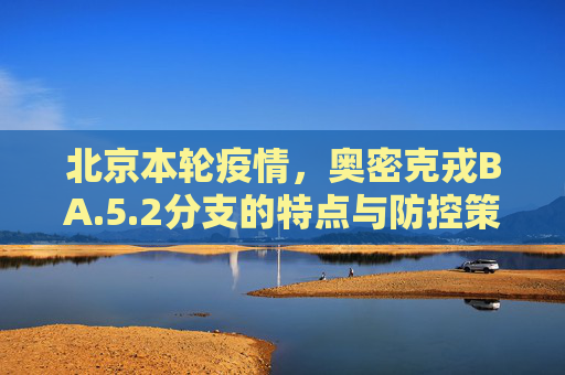 北京本轮疫情，奥密克戎BA.5.2分支的特点与防控策略,北京本轮疫情属奥密克戎ba.5.2分支