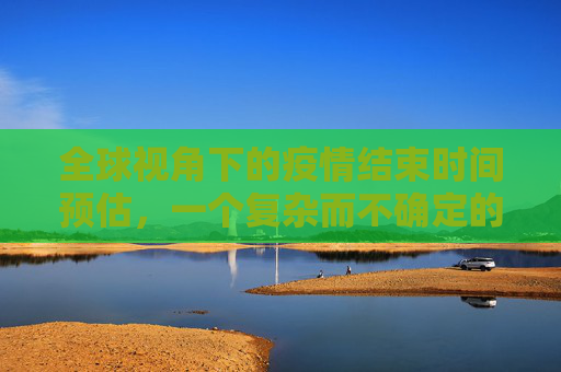全球视角下的疫情结束时间预估，一个复杂而不确定的前景,全球视角预估疫情结束时间