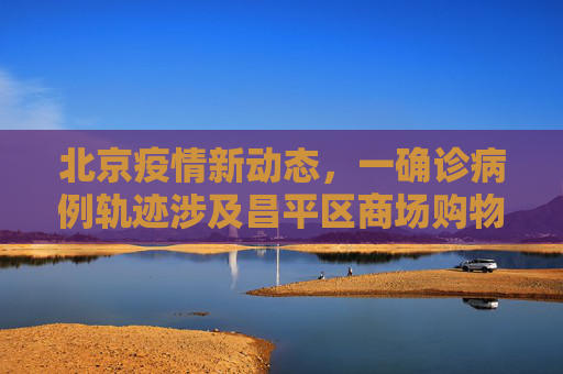 北京疫情新动态，一确诊病例轨迹涉及昌平区商场购物,北京一确诊病例曾到昌平一商场购物