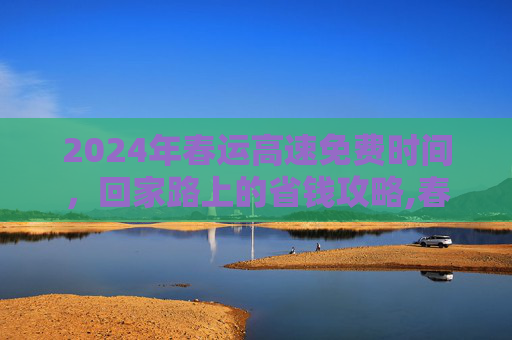 2024年春运高速免费时间，回家路上的省钱攻略,春运高速免费时间2024