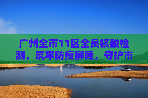 广州全市11区全员核酸检测，筑牢防疫屏障，守护市民健康,广州全市11区已启动全员核酸检测