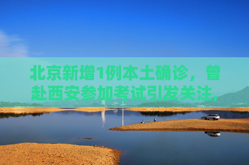 北京新增1例本土确诊，曾赴西安参加考试引发关注,北京新增1例本土确诊曾赴西安考试