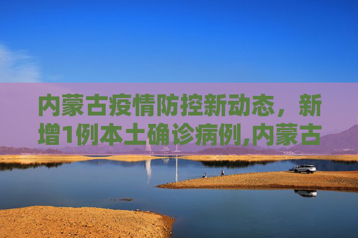 内蒙古疫情防控新动态，新增1例本土确诊病例,内蒙古新增1例本土确诊