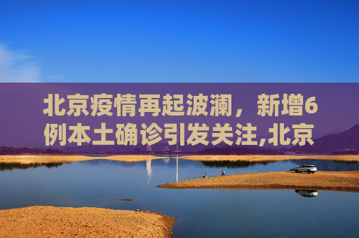 北京疫情再起波澜，新增6例本土确诊引发关注,北京新增6例本土确诊