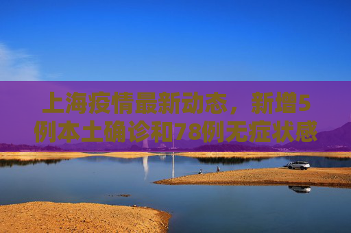 上海疫情最新动态，新增5例本土确诊和78例无症状感染者,上海新增5例本土确诊78例无症状