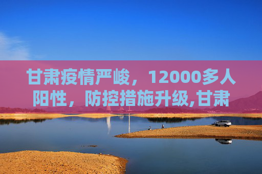 甘肃疫情严峻，12000多人阳性，防控措施升级,甘肃出现12000多人阳性