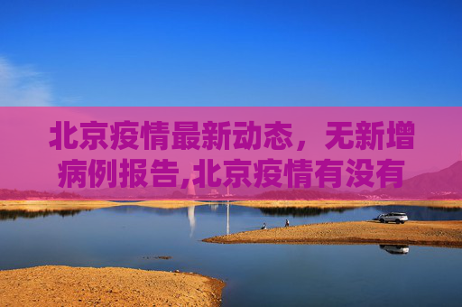 北京疫情最新动态，无新增病例报告,北京疫情有没有新增