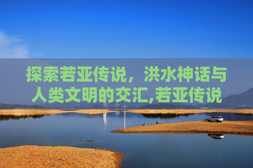 探索若亚传说，洪水神话与人类文明的交汇,若亚传说