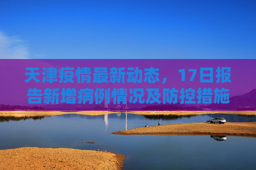 天津疫情最新动态，17日报告新增病例情况及防控措施,天津疫情最新消息17