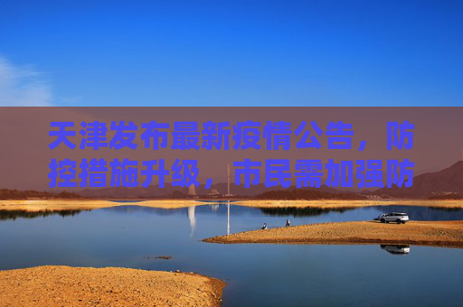 天津发布最新疫情公告，防控措施升级，市民需加强防护,天津发布最新疫情公告