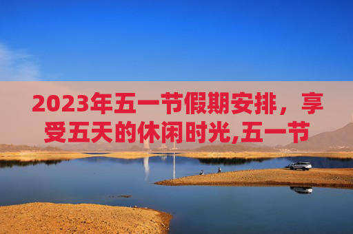 2023年五一节假期安排，享受五天的休闲时光,五一节放假几天?2023