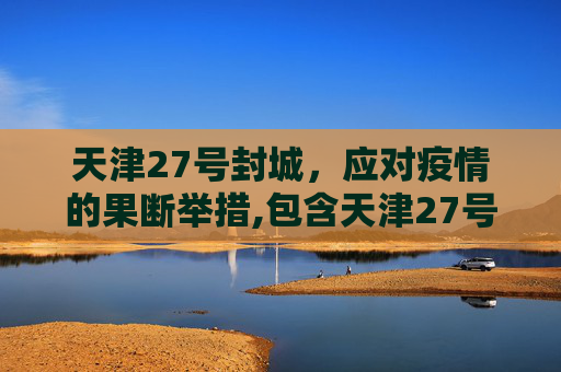 天津27号封城，应对疫情的果断举措,包含天津27号封城的词条