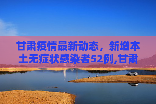 甘肃疫情最新动态，新增本土无症状感染者52例,甘肃新增本土无症状52例