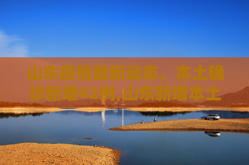 山东疫情最新动态，本土确诊新增42例,山东新增本土确诊42例