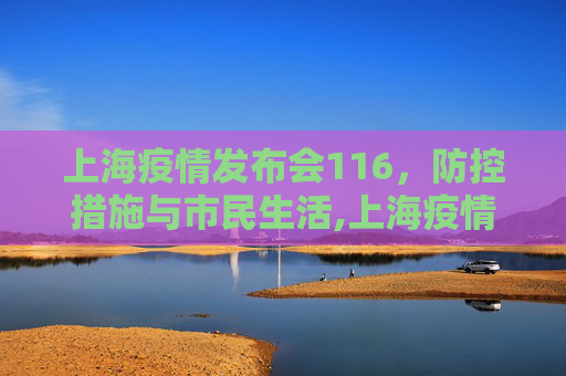 上海疫情发布会116，防控措施与市民生活,上海疫情发布会116