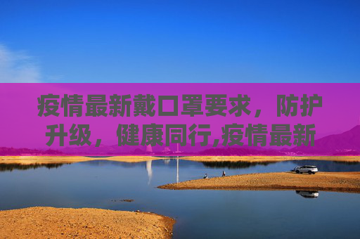 疫情最新戴口罩要求，防护升级，健康同行,疫情最新戴口罩要求