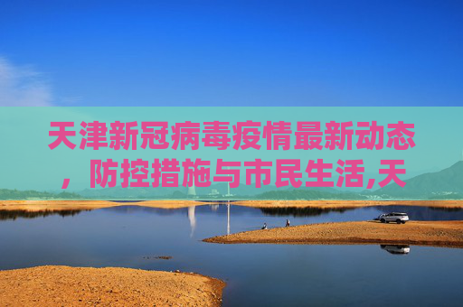 天津新冠病毒疫情最新动态，防控措施与市民生活,天津新冠病毒最新消息