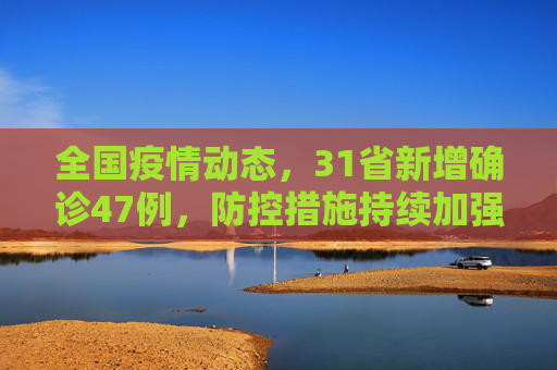 全国疫情动态，31省新增确诊47例，防控措施持续加强,31省新增确诊47例