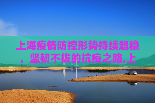 上海疫情防控形势持续趋稳，坚韧不拔的抗疫之路,上海疫情防控形势持续趋稳