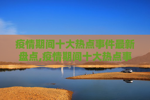 疫情期间十大热点事件最新盘点,疫情期间十大热点事件最新