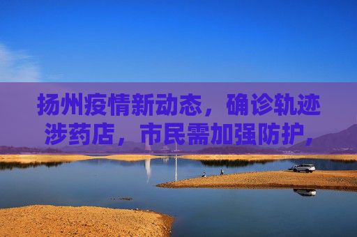 扬州疫情新动态，确诊轨迹涉药店，市民需加强防护,扬州确诊轨迹涉药店