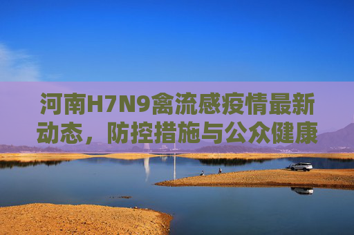 河南H7N9禽流感疫情最新动态，防控措施与公众健康提示,河南h7n9禽流感最新消息