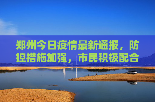郑州今日疫情最新通报，防控措施加强，市民积极配合,郑州今天疫情最新通报