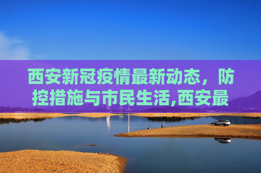 西安新冠疫情最新动态，防控措施与市民生活,西安最新新冠疫情
