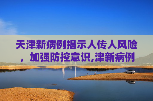 天津新病例揭示人传人风险，加强防控意识,津新病例为人传人