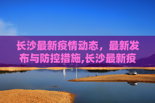长沙最新疫情动态，最新发布与防控措施,长沙最新疫情最新发布