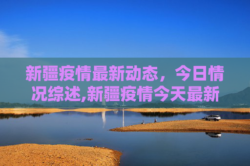 新疆疫情最新动态，今日情况综述,新疆疫情今天最新情况