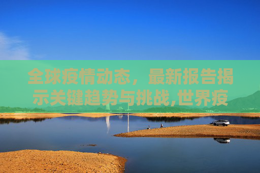 全球疫情动态，最新报告揭示关键趋势与挑战,世界疫情报告最新消息